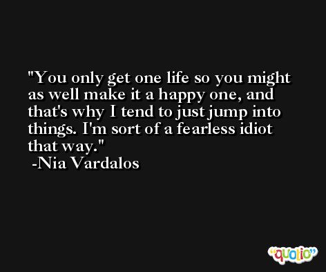 You only get one life so you might as well make it a happy one, and that's why I tend to just jump into things. I'm sort of a fearless idiot that way. -Nia Vardalos