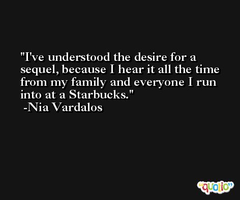 I've understood the desire for a sequel, because I hear it all the time from my family and everyone I run into at a Starbucks. -Nia Vardalos
