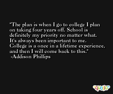 The plan is when I go to college I plan on taking four years off. School is definitely my priority no matter what. It's always been important to me. College is a once in a lifetime experience, and then I will come back to this. -Addison Phillips