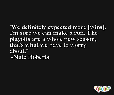 We definitely expected more [wins]. I'm sure we can make a run. The playoffs are a whole new season, that's what we have to worry about. -Nate Roberts