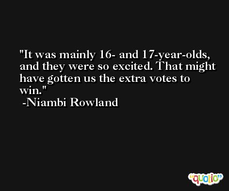 It was mainly 16- and 17-year-olds, and they were so excited. That might have gotten us the extra votes to win. -Niambi Rowland