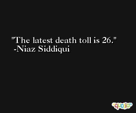 The latest death toll is 26. -Niaz Siddiqui