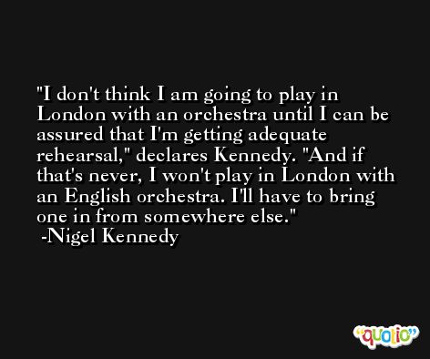 I don't think I am going to play in London with an orchestra until I can be assured that I'm getting adequate rehearsal,