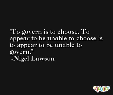 To govern is to choose. To appear to be unable to choose is to appear to be unable to govern. -Nigel Lawson