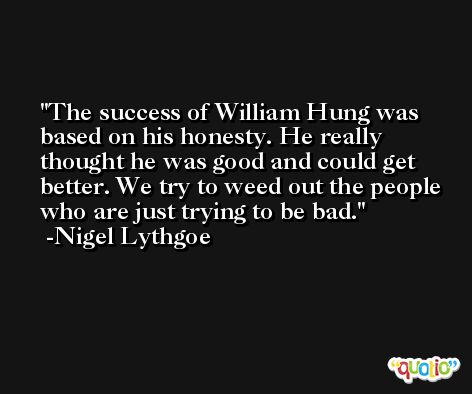 The success of William Hung was based on his honesty. He really thought he was good and could get better. We try to weed out the people who are just trying to be bad. -Nigel Lythgoe