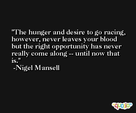 The hunger and desire to go racing, however, never leaves your blood but the right opportunity has never really come along -- until now that is. -Nigel Mansell