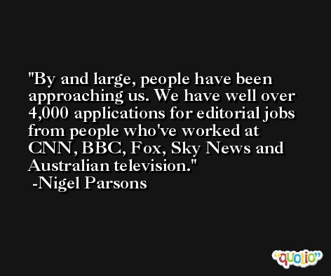 By and large, people have been approaching us. We have well over 4,000 applications for editorial jobs from people who've worked at CNN, BBC, Fox, Sky News and Australian television. -Nigel Parsons