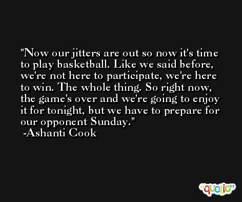 Now our jitters are out so now it's time to play basketball. Like we said before, we're not here to participate, we're here to win. The whole thing. So right now, the game's over and we're going to enjoy it for tonight, but we have to prepare for our opponent Sunday. -Ashanti Cook