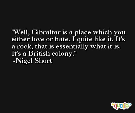 Well, Gibraltar is a place which you either love or hate. I quite like it. It's a rock, that is essentially what it is. It's a British colony. -Nigel Short