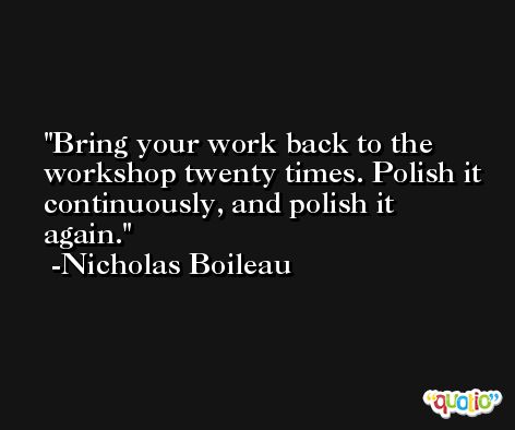 Bring your work back to the workshop twenty times. Polish it continuously, and polish it again. -Nicholas Boileau