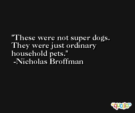 These were not super dogs. They were just ordinary household pets. -Nicholas Broffman
