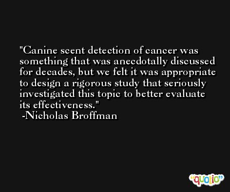 Canine scent detection of cancer was something that was anecdotally discussed for decades, but we felt it was appropriate to design a rigorous study that seriously investigated this topic to better evaluate its effectiveness. -Nicholas Broffman