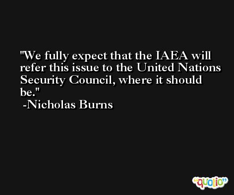 We fully expect that the IAEA will refer this issue to the United Nations Security Council, where it should be. -Nicholas Burns