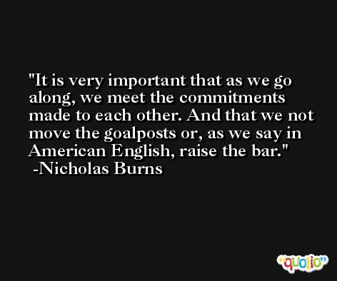 It is very important that as we go along, we meet the commitments made to each other. And that we not move the goalposts or, as we say in American English, raise the bar. -Nicholas Burns