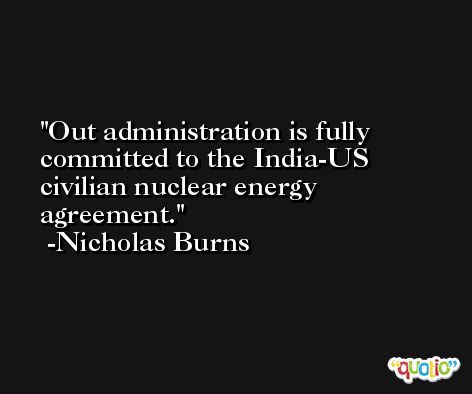 Out administration is fully committed to the India-US civilian nuclear energy agreement. -Nicholas Burns
