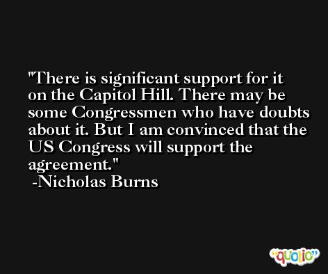 There is significant support for it on the Capitol Hill. There may be some Congressmen who have doubts about it. But I am convinced that the US Congress will support the agreement. -Nicholas Burns