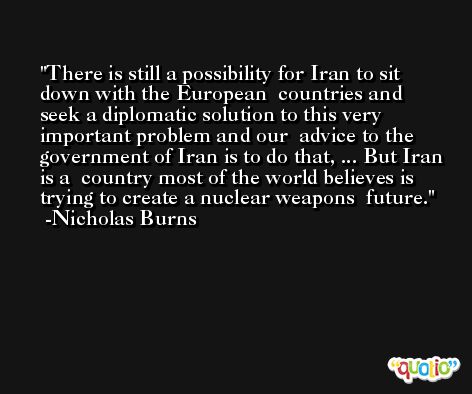 There is still a possibility for Iran to sit down with the European  countries and seek a diplomatic solution to this very important problem and our  advice to the government of Iran is to do that, ... But Iran is a  country most of the world believes is trying to create a nuclear weapons  future. -Nicholas Burns