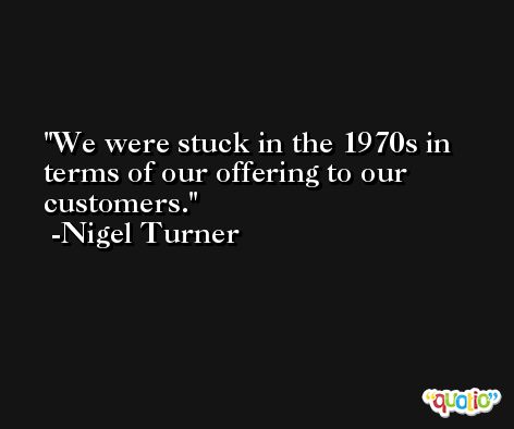 We were stuck in the 1970s in terms of our offering to our customers. -Nigel Turner