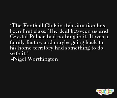 The Football Club in this situation has been first class. The deal between us and Crystal Palace had nothing in it. It was a family factor, and maybe going back to his home territory had something to do with it. -Nigel Worthington