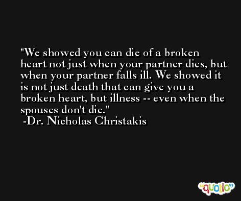 We showed you can die of a broken heart not just when your partner dies, but when your partner falls ill. We showed it is not just death that can give you a broken heart, but illness -- even when the spouses don't die. -Dr. Nicholas Christakis