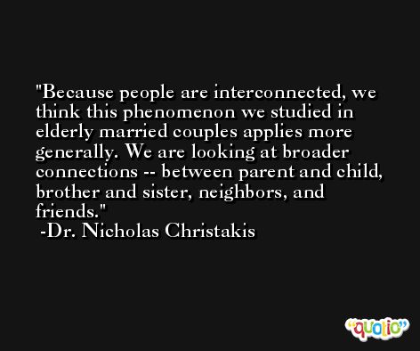 Because people are interconnected, we think this phenomenon we studied in elderly married couples applies more generally. We are looking at broader connections -- between parent and child, brother and sister, neighbors, and friends. -Dr. Nicholas Christakis