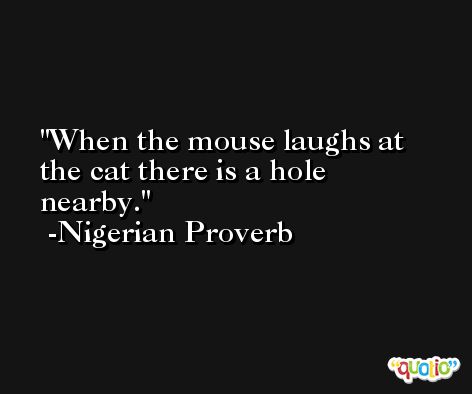 When the mouse laughs at the cat there is a hole nearby. -Nigerian Proverb