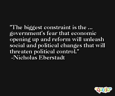The biggest constraint is the ... government's fear that economic opening up and reform will unleash social and political changes that will threaten political control. -Nicholas Eberstadt