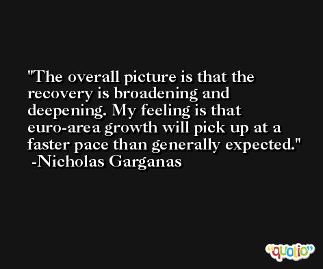 The overall picture is that the recovery is broadening and deepening. My feeling is that euro-area growth will pick up at a faster pace than generally expected. -Nicholas Garganas