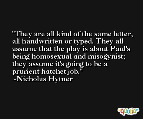 They are all kind of the same letter, all handwritten or typed. They all assume that the play is about Paul's being homosexual and misogynist; they assume it's going to be a prurient hatchet job. -Nicholas Hytner