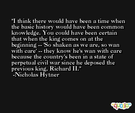 I think there would have been a time when the basic history would have been common knowledge. You could have been certain that when the king comes on at the beginning -- 'So shaken as we are, so wan with care' -- they know he's wan with care because the country's been in a state of perpetual civil war since he deposed the previous king, Richard II. -Nicholas Hytner