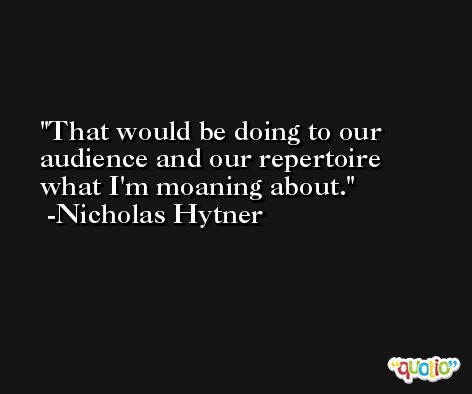 That would be doing to our audience and our repertoire what I'm moaning about. -Nicholas Hytner