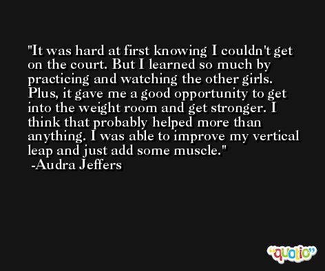 It was hard at first knowing I couldn't get on the court. But I learned so much by practicing and watching the other girls. Plus, it gave me a good opportunity to get into the weight room and get stronger. I think that probably helped more than anything. I was able to improve my vertical leap and just add some muscle. -Audra Jeffers