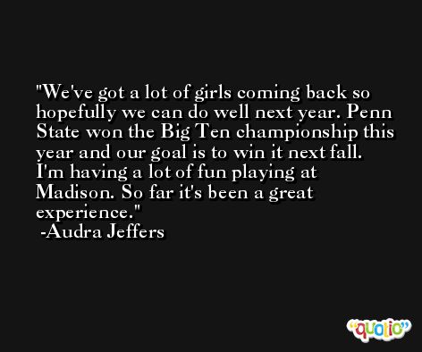We've got a lot of girls coming back so hopefully we can do well next year. Penn State won the Big Ten championship this year and our goal is to win it next fall. I'm having a lot of fun playing at Madison. So far it's been a great experience. -Audra Jeffers