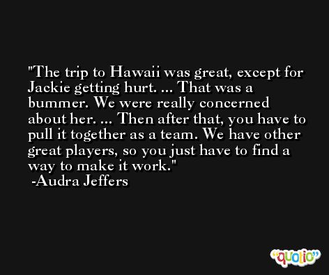 The trip to Hawaii was great, except for Jackie getting hurt. ... That was a bummer. We were really concerned about her. ... Then after that, you have to pull it together as a team. We have other great players, so you just have to find a way to make it work. -Audra Jeffers