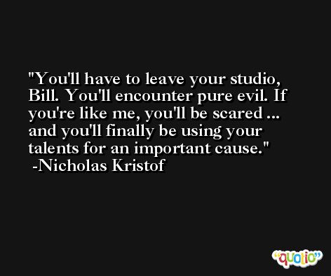 You'll have to leave your studio, Bill. You'll encounter pure evil. If you're like me, you'll be scared ... and you'll finally be using your talents for an important cause. -Nicholas Kristof