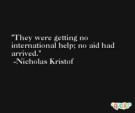They were getting no international help; no aid had arrived. -Nicholas Kristof