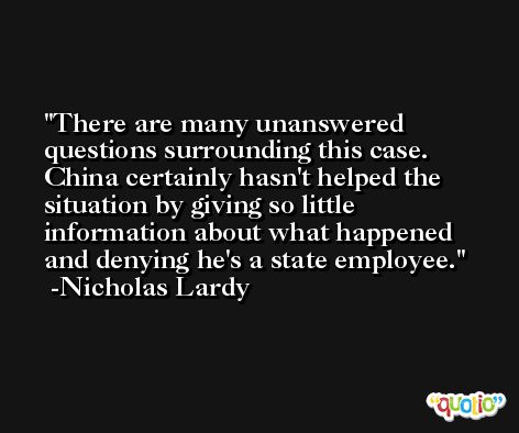 There are many unanswered questions surrounding this case. China certainly hasn't helped the situation by giving so little information about what happened and denying he's a state employee. -Nicholas Lardy