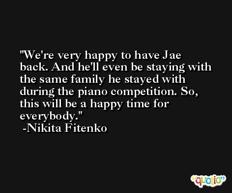 We're very happy to have Jae back. And he'll even be staying with the same family he stayed with during the piano competition. So, this will be a happy time for everybody. -Nikita Fitenko