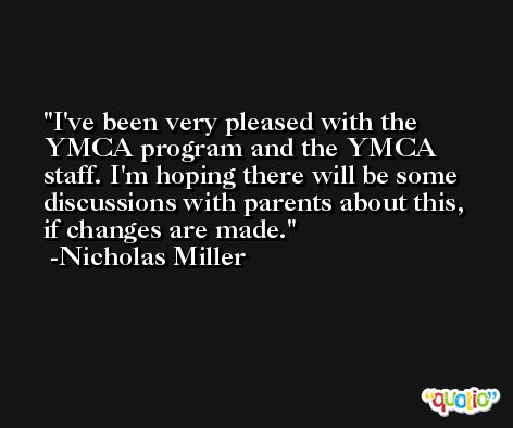 I've been very pleased with the YMCA program and the YMCA staff. I'm hoping there will be some discussions with parents about this, if changes are made. -Nicholas Miller