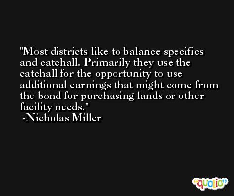 Most districts like to balance specifics and catchall. Primarily they use the catchall for the opportunity to use additional earnings that might come from the bond for purchasing lands or other facility needs. -Nicholas Miller