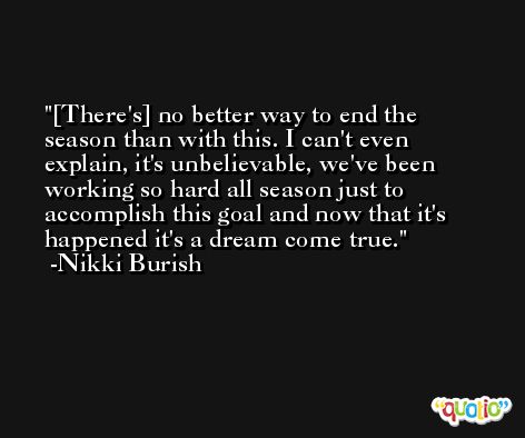 [There's] no better way to end the season than with this. I can't even explain, it's unbelievable, we've been working so hard all season just to accomplish this goal and now that it's happened it's a dream come true. -Nikki Burish