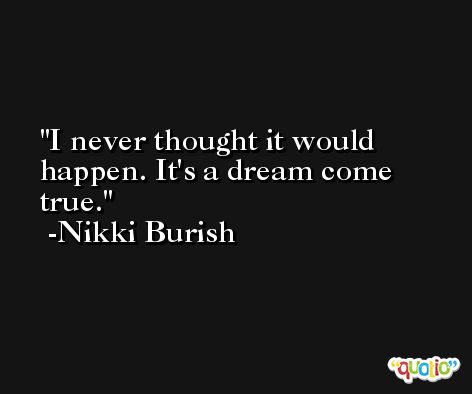I never thought it would happen. It's a dream come true. -Nikki Burish