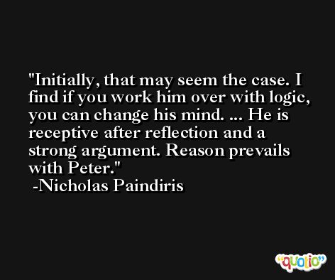 Initially, that may seem the case. I find if you work him over with logic, you can change his mind. ... He is receptive after reflection and a strong argument. Reason prevails with Peter. -Nicholas Paindiris