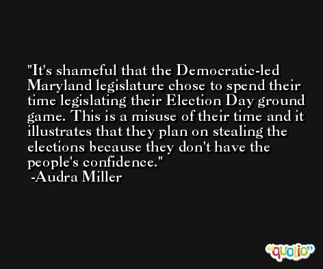 It's shameful that the Democratic-led Maryland legislature chose to spend their time legislating their Election Day ground game. This is a misuse of their time and it illustrates that they plan on stealing the elections because they don't have the people's confidence. -Audra Miller