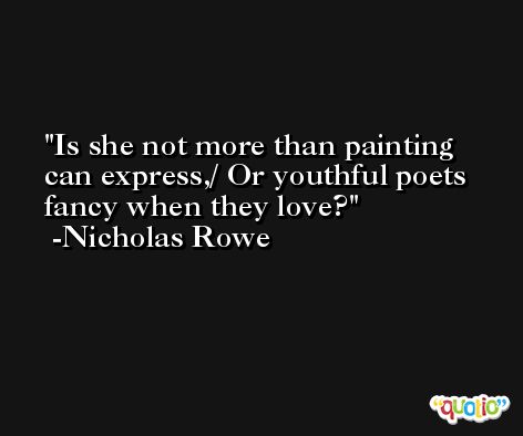 Is she not more than painting can express,/ Or youthful poets fancy when they love? -Nicholas Rowe