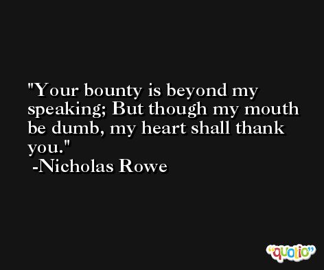 Your bounty is beyond my speaking; But though my mouth be dumb, my heart shall thank you. -Nicholas Rowe