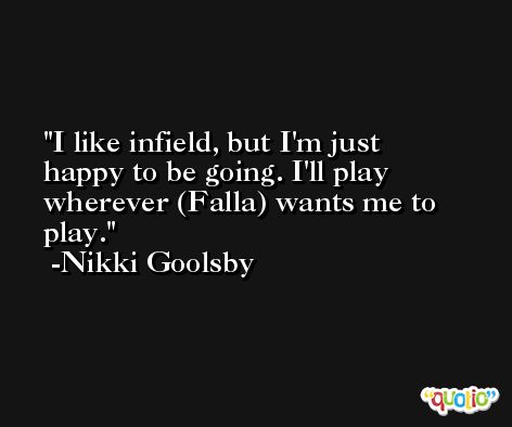 I like infield, but I'm just happy to be going. I'll play wherever (Falla) wants me to play. -Nikki Goolsby