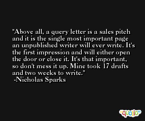 Above all, a query letter is a sales pitch and it is the single most important page an unpublished writer will ever write. It's the first impression and will either open the door or close it. It's that important, so don't mess it up. Mine took 17 drafts and two weeks to write. -Nicholas Sparks