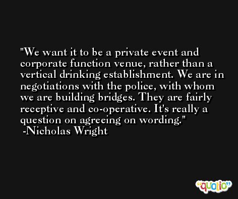 We want it to be a private event and corporate function venue, rather than a vertical drinking establishment. We are in negotiations with the police, with whom we are building bridges. They are fairly receptive and co-operative. It's really a question on agreeing on wording. -Nicholas Wright