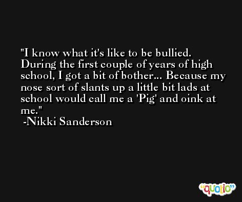 I know what it's like to be bullied. During the first couple of years of high school, I got a bit of bother... Because my nose sort of slants up a little bit lads at school would call me a 'Pig' and oink at me. -Nikki Sanderson